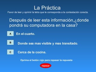 La Pr á ctica  Favor de leer y oprimir la letra que le corresponda a la contestación corecta. Después de leer esta información,¿donde  pondrá su computadora en la casa? A En el cuarto. B C Donde sea mas visible y mas transitado .   Cerca de la cocina.   repasar Oprima el botón rojo para repasar la repuesta 