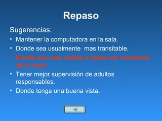 Repaso Sugerencias: Mantener la computadora en la sala.  Donde sea usualmente  mas transitable. Donde sea mas visible a todos los miembros de la casa. Tener mejor supervisión de adultos  responsables. Donde tenga una buena vista. 
