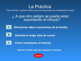 La Pr á ctica  Favor de leer y oprimir la letra que le corresponda a la contestación corecta. ¿ A que otro peligro se puede estar exponiendo el niño(a)? A Ofreciendo datos importantes de la familia.   B C Dándole el mejor sitio de comer   .   Como conectarse al Internet.   repasar Oprima el botón rojo para repasar la repuesta 