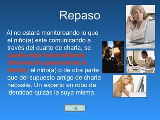 Repaso Al no estará monitoreando lo que el niño(a) este comunicando a través del cuarto de charla, se  puede estar transmitiendo información personal de la familia , el niño(a) o de otra parte que del supuesto amigo de charla necesite. Un experto en robo de identidad quizás la suya misma. 