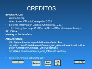 CREDITOS INFORMACION: Wikipedia.org Watchtower CD edición español 2003 Sistema Información Justicia Criminal (S.I.J.C.) http://sijc.gobierno.pr/CJSIPortal/SexualOffenders/search.aspx PELICULA: Ministry of Social Afairs ANIMACIONES:   http://gifsanimados.espaciolatino.com/index.htm dir.yahoo.com/Entertainment/Comics_and_Animation/Animation/Computer_Animation/Animated_GIFs/Collections/ dir. yahoo .com/Computers_and_Internet/Graphics/ http://office.microsoft.com/en-us/clipart/default.aspx EDITADO POR:   ©Angelo Estrella Oct 2007 Pre- Prueba Prueba FIN 