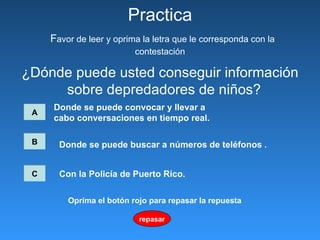 ¿Dónde puede usted conseguir información sobre depredadores de niños?  Practica   F avor de leer y oprima la letra que le corresponda con la contestación A Donde se puede convocar   y llevar a  cabo conversaciones en tiempo real.   B C Donde se puede buscar a números de teléfonos  .   Con la Policía de Puerto Rico.   repasar Oprima el botón rojo para repasar la repuesta 