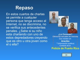 Repaso En estos cuartos de charlas se permite a cualquier persona que tenga acceso al Internet, no se discrimina, no se verifica sus antecedentes penales. ¿Sabe si su niño esta charlando con uno de estos depredadores creyendo que es otro u otra joven como el o ella? ¿Lo Conoces? Ofensores sexuales de menores Que residen en  Arecibo **(información publica) Cortesía de la  Policía de Puerto Rico 