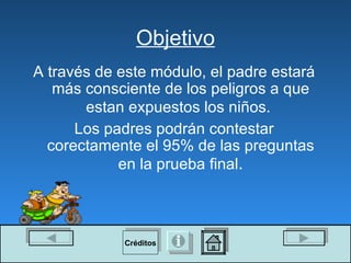 Objetivo A través de este módulo, el padre estará más consciente de los peligros a que estan expuestos los niños.   Los padres podrán contestar corectamente el 95% de las preguntas en la prueba final . Créditos 