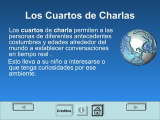 Los Cuartos de Charlas Los  cuartos  de  charla  permiten a las personas de diferentes antecedentes costumbres y edades alrededor del mundo a establecer conversaciones en tiempo real . Esto lleva a su niño a interesarse o que tenga curiosidades por ese ambiente.   Créditos 