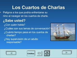 Los Cuartos de Charlas Peligros a los que podria enfrentarse su nino al navegar en los cuartos de charla.   ¿Sabe usted? ¿Con quién habla? ¿Cuáles son sus temas de conversación? ¿Cuánto tiempo pasa en los cuartos de charlas? ¿Hay supervisión de un adulto responsable? Créditos 