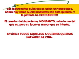 Los laboratorios químicos se están enriqueciendo. Ahora hay como 5,000 productos con este químico, y la patente ha EXPIRADO!!!!!  El creador del Aspartame, MONSANTO, sabe lo mortal que es, pero su lucro es mayor que su interés.  Envíalo a TODOS AQUELLOS A QUIENES QUIERAS SALVARLE LA VIDA.  