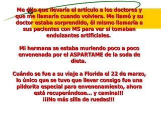 Me dijo que llevaría el artículo a los doctores y que me llamaría cuando volviera. Me llamó y su doctor estaba sorprendido, él mismo llamaría a sus pacientes con MS para ver si tomaban endulzantes artificiales.  Mi hermana se estaba muriendo poco a poco envenenada por el ASPARTAME de la soda de dieta.  Cuándo se fue a su viaje a Florida el 22 de marzo, lo único que se tuvo que llevar consigo fue una pildorita especial para envenenamiento, ahora está recuperándose... y camina!!!  ¡¡¡No más silla de ruedas!!!  