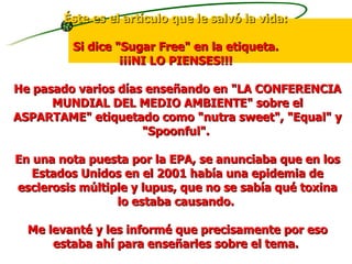 Éste es el artículo que le salvó la vida:   Si dice "Sugar Free" en la etiqueta.  ¡¡¡NI LO PIENSES!!!  He pasado varios días enseñando en "LA CONFERENCIA MUNDIAL DEL MEDIO AMBIENTE" sobre el ASPARTAME" etiquetado como "nutra sweet", "Equal" y "Spoonful".  En una nota puesta por la EPA, se anunciaba que en los Estados Unidos en el 2001 había una epidemia de esclerosis múltiple y lupus, que no se sabía qué toxina lo estaba causando.  Me levanté y les informé que precisamente por eso estaba ahí para enseñarles sobre el tema.  