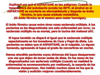 Explicaré por qué el ASPARTAME es tan peligroso: Cuando la temperatura del endulzante excede los 86ºF, el alcohol en el ASPARTAME se convierte en eformaldehyda y después en ácido fórmico, lo que causa acidosis metabólica.  (El ácido fórmico es el veneno para matar hormigas).  El ácido fórmico causa entre otras cosas esclerosis múltiple. A los pacientes se les diagnosticaba con esta enfermedad por error. La esclerosis múltiple no es mortal, pero la toxina del metanol sí!!!.  El lupus también se disparó al igual que la esclerosis múltiple especialmente en los tomadores de Coca y Pepsi de dieta. Los pacientes no saben que el ASPARTAME, es el culpable. Lo siguen tomando, agravando el lupus al grado de convertirse en mortal.  Hemos atendido pacientes cuyos síntomas del lupus desaparecen una vez que dejan de tomar sodas de dieta. En los casos de los diagnosticados con esclerosis múltiple (cuando en realidad la enfermedad es envenenamiento por methanol), la mayoría de los síntomas desaparecen. Han habido muchos casos en los que la visión y audición mejoran considerablemente.  