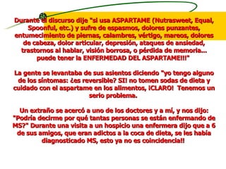 Durante el discurso dije "si usa ASPARTAME (Nutrasweet, Equal, Spoonful, etc.) y sufre de espasmos, dolores punzantes, entumecimiento de piernas, calambres, vértigo, mareos, dolores de cabeza, dolor articular, depresión, ataques de ansiedad, trastornos al hablar, visión borrosa, o pérdida de memoria... puede tener la ENFERMEDAD DEL ASPARTAME!!!"  La gente se levantaba de sus asientos diciendo "yo tengo alguno de los síntomas: ¿es reversible? SI! no tomen sodas de dieta y cuidado con el aspartame en los alimentos, ¡CLARO!  Tenemos un serio problema.  Un extraño se acercó a uno de los doctores y a mí, y nos dijo: "Podría decirme por qué tantas personas se están enfermando de MS?" Durante una visita a un hospicio una enfermera dijo que a 6 de sus amigos, que eran adictos a la coca de dieta, se les había diagnosticado MS, esto ya no es coincidencia!!  