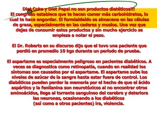 Diet Coke y Diet Pepsi no son productos dietéticos!!!  El congreso establece que te hacen comer más carbohidratos, lo cual te hace engordar. El formialdeído se almacena en las células de grasa, especialmente en las caderas y muslos. Una vez que dejas de consumir estos productos y sin mucho ejercicio se empieza a notar el peso.  El Dr. Roberts en su discurso dijo que el tuvo una paciente que perdió en promedio 10 kgs durante un período de prueba.  El aspartame es especialmente peligroso en pacientes diabéticos. A veces se diagnostica como retinopatía, cuando en realidad los síntomas son causados por el aspartame. El aspartame sube los niveles de azúcar de la sangre hasta estar fuera de control. Los diabéticos pueden perder la memoria por el hecho de que el ácido aspártico y la fenilanina son neurotóxicos al no encontrar otros aminoácidos, llega al torrente sanguíneo del cerebro y deteriora las neuronas, ocasionando a los diabéticos  (así como a otros pacientes) ira, violencia.  