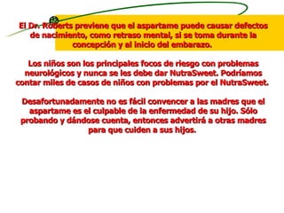El Dr. Roberts previene que el aspartame puede causar defectos de nacimiento, como retraso mental, si se toma durante la concepción y al inicio del embarazo.  Los niños son los principales focos de riesgo con problemas neurológicos y nunca se les debe dar NutraSweet. Podríamos contar miles de casos de niños con problemas por el NutraSweet.  Desafortunadamente no es fácil convencer a las madres que el aspartame es el culpable de la enfermedad de su hijo. Sólo probando y dándose cuenta, entonces advertirá a otras madres para que cuiden a sus hijos.  