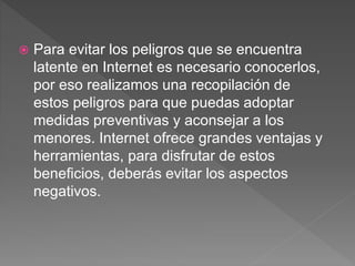  Para evitar los peligros que se encuentra
latente en Internet es necesario conocerlos,
por eso realizamos una recopilación de
estos peligros para que puedas adoptar
medidas preventivas y aconsejar a los
menores. Internet ofrece grandes ventajas y
herramientas, para disfrutar de estos
beneficios, deberás evitar los aspectos
negativos.
 