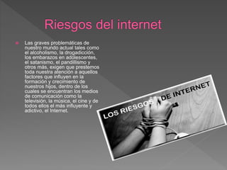  Las graves problemáticas de
nuestro mundo actual tales como
el alcoholismo, la drogadicción,
los embarazos en adolescentes,
el satanismo, el pandillismo y
otros más, exigen que prestemos
toda nuestra atención a aquellos
factores que influyen en la
formación y crecimiento de
nuestros hijos, dentro de los
cuales se encuentran los medios
de comunicación como la
televisión, la música, el cine y de
todos ellos el más influyente y
adictivo, el Internet.
 