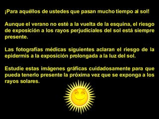 ¡Para aquéllos de ustedes que pasan mucho tiempo al sol! Aunque el verano no esté a la vuelta de la esquina, el riesgo de exposición a los rayos perjudiciales del sol está siempre presente. Las fotografías médicas siguientes aclaran el riesgo de la epidermis a la exposición prolongada a la luz del sol. Estudie estas imágenes gráficas cuidadosamente para que pueda tenerlo presente la próxima vez que se exponga a los rayos solares. 