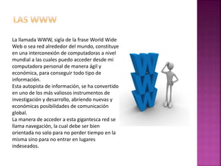 La llamada WWW, sigla de la frase World Wide
Web o sea red alrededor del mundo, constituye
en una interconexión de computadoras a nivel
mundial a las cuales puedo acceder desde mi
computadora personal de manera ágil y
económica, para conseguir todo tipo de
información.
Esta autopista de información, se ha convertido
en uno de los más valiosos instrumentos de
investigación y desarrollo, abriendo nuevas y
económicas posibilidades de comunicación
global.
La manera de acceder a esta gigantesca red se
llama navegación, la cual debe ser bien
orientada no solo para no perder tiempo en la
misma sino para no entrar en lugares
indeseados.
 