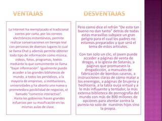 La Internet ha reemplazado el tradicional
correo por carta, por los correos
electrónicos instantáneos, permite
realizar conversaciones en tiempo real
con personas de diversos lugares lo cual
se llama Chat y además permite obtener
todo tipo de información como música,
videos, fotos, programas, textos
mediante lo que comúnmente se llama
“bajar información”. Igualmente puedo
acceder a las grandes bibliotecas de
mundo, a todos los periódicos, a la
mayoría de empresas, a instituciones,
universidades y ha abierto una nueva y
prometedora posibilidad de negocios, el
llamado “comercio interactivo”.
. Hasta los gobiernos hacen grandes
esfuerzos por su masificación en las
mismas aulas de clase.
Pero como dice el refrán “De esto tan
bueno no dan tanto” detrás de todas
estas maravillas subyace un gran
peligro para el cual los padres no
estamos preparados y que será el
tema de estos artículos.
Con tan solo un clic, el joven puede
acceder a páginas de venta de
drogas, a la iglesia de Satanás, a
páginas que promueven la
drogadicción, a manuales de
fabricación de bombas caseras, a
instrucciones claras de cómo matar a
los enemigos, a páginas de brujería y
hechicería, a la tabla ouija virtual y a
lo más influyente y tentador, la más
extensa biblioteca de pornografía del
mundo con más de 800 millones de
opciones para atentar contra la
pureza no solo de nuestros hijos sino
la propia.
 