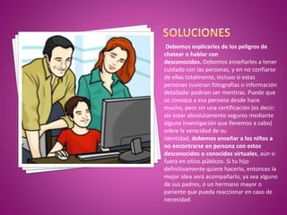Debemos explicarles de los peligros de
chatear o hablar con
desconocidos. Debemos enseñarles a tener
cuidado con las personas, y en no confiarse
de ellas totalmente, incluso si estas
personas tuvieran fotografías o información
detallada: podrían ser mentiras. Puede que
se conozca a esa persona desde hace
mucho, pero sin una certificación (es decir:
sin estar absolutamente seguros mediante
alguna investigación que llevemos a cabo)
sobre la veracidad de su
identidad, debemos enseñar a los niños a
no encontrarse en persona con estos
desconocidos o conocidos virtuales, aún si
fuera en sitios públicos. Si tu hijo
definitivamente quiere hacerlo, entonces la
mejor idea será acompañarlo, ya sea alguno
de sus padres, o un hermano mayor o
pariente que pueda reaccionar en caso de
necesidad.
 