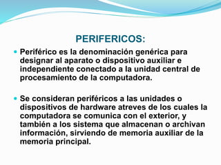 PERIFERICOS:
 Periférico es la denominación genérica para
designar al aparato o dispositivo auxiliar e
independiente conectado a la unidad central de
procesamiento de la computadora.
 Se consideran periféricos a las unidades o
dispositivos de hardware atreves de los cuales la
computadora se comunica con el exterior, y
también a los sistema que almacenan o archivan
información, sirviendo de memoria auxiliar de la
memoria principal.
 