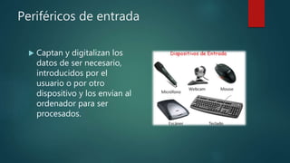 Periféricos de entrada
 Captan y digitalizan los
datos de ser necesario,
introducidos por el
usuario o por otro
dispositivo y los envían al
ordenador para ser
procesados.
 