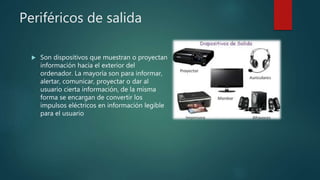 Periféricos de salida
 Son dispositivos que muestran o proyectan
información hacia el exterior del
ordenador. La mayoría son para informar,
alertar, comunicar, proyectar o dar al
usuario cierta información, de la misma
forma se encargan de convertir los
impulsos eléctricos en información legible
para el usuario
 