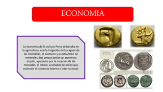 ECONOMIA
La economía de la cultura Persa se basaba en
la agricultura, con la irrigación de las aguas de
las montañas, el pastoreo y la extracción de
minerales. Los persas tenían un comercio
amplio, ayudados por la creación de las
monedas, el Darico, acuñadas de oro lo que
estimulo el comercio interno e internacional.
 