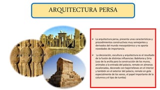 ARQUITECTURA PERSA
 La arquitectura persa, presenta unas características y
procedimientos constructivos muy semejantes y
derivados del mundo mesopotámico y no aporta
novedades de importancia.
 La decoración, escultura y arquitectura es el resultado
de la fusión de distintas influencias: Babilonia y Siria
(uso de la arcilla para la construcción de los muros,
animales a la entrada del palacio, remate en almenas
escalonadas, decorado con bajorrelieves en el interior
y también en el exterior del palacio, remate en gola
especialmente de los vanos, el papel importante de la
columna y el tipo de tumba)
 
