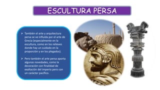  También el arte y arquitectura
persa se ve influida por el arte de
Grecia (especialmente en la
escultura, como en los relieves
donde hay un cuidado en la
proporción y en los plegados).
 Pero también el arte persa aporta
algunas novedades, como la
decoración con finalidad de
exaltación del imperio pero con
un carácter pacífico.
ESCULTURA PERSA
 