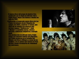 El nuevo disco del grupo de Andrés Ciro, producido por la dupla de Alfredo Toth y Pablo Guyot, llego a las bateas a finales de julio de 2007. Civilización, el esperado nuevo disco de Los Piojos (el primero desde Máquina de sangre, de 2003), contiene 12 temas, que abarcan un abanico de géneros que incluye reggae (”Civilización”), funk (”Manjar”), y también murga, música africana, cadencias tangueras y energía punk. Con producción de Alfredo Toth y Pablo Guyot y el cantante Andrés Ciro Martínez, Los Piojos grabaron en el estudio Del Abasto, con Álvaro Villagra a cargo de las perillas, y en la quinta que tienen en Paso del Rey, donde terminaron de redondear las canciones. 