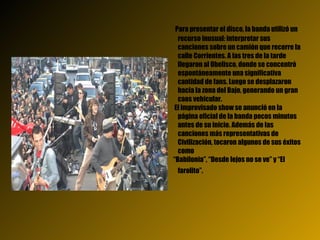 Para presentar el disco, la banda utilizó un recurso inusual: interpretar sus canciones sobre un camión que recorre la calle Corrientes. A las tres de la tarde llegaron al Obelisco, donde se concentró espontáneamente una significativa cantidad de fans. Luego se desplazaron hacia la zona del Bajo, generando un gran caos vehicular.  El improvisado show se anunció en la página oficial de la banda pocos minutos antes de su inicio. Además de las canciones más representativas de Civilización, tocaron algunos de sus éxitos como  “ Babilonia”, “Desde lejos no se ve” y “El farolito”.   