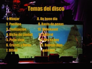 Temas del disco 1. Manjar  8. Un buen día 2. Pacífico  9. Basta de penas 3. Civilización  10. Unbekannt 4. Bicho de ciudad  11. Salitral 5. Pollo viejo  12. Hoy es hoy 6. Cruces y flores  13. Buenos días  7. Difícil  palomar   