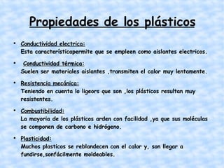 Propiedades de los plásticos Conductividad electrica: Esta característicapermite que se empleen como aislantes electricos. Conductividad térmica: Suelen ser materiales aislantes ,transmiten el calor muy lentamente. Resistencia mecánica: Teniendo en cuenta lo ligeors que son ,los plásticos resultan muy resistentes.  Combustibilidad: La mayoria de los plásticos arden con facilidad ,ya que sus moléculas se componen de carbono e hidrógeno. Plasticidad: Muchos plasticos se reblandecen con el calor y, son llegar a fundirse,sonfácilmente moldeables.  