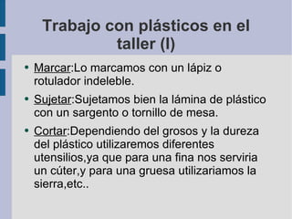 Trabajo con plásticos en el taller (I) Marcar :Lo marcamos con un lápiz o rotulador indeleble. Sujetar :Sujetamos bien la lámina de plástico con un sargento o tornillo de mesa. Cortar :Dependiendo del grosos y la dureza del plástico utilizaremos diferentes utensilios,ya que para una fina nos serviria un cúter,y para una gruesa utilizariamos la sierra,etc.. 