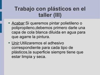 Trabajo con plásticos en el taller (III) Acabar :Si queremos pintar polietileno o polipropileno,debemos primero darle una capa de cola blanca diluida en agua para que agarre la pintura. Unir :Utilizaremos el adhesivo correspondiente para cada tipo de plásticos,la superficie siempre tiene que estar limpia y seca. 