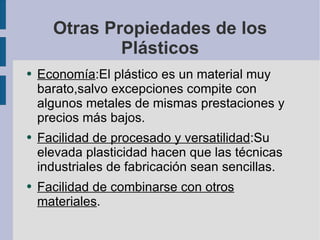 Otras Propiedades de los Plásticos Economía :El plástico es un material muy barato,salvo excepciones compite con algunos metales de mismas prestaciones y precios más bajos. Facilidad de procesado y versatilidad :Su elevada plasticidad hacen que las técnicas industriales de fabricación sean sencillas. Facilidad de combinarse con otros materiales . 