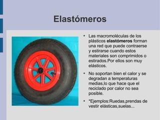 Elastómeros Las macromoléculas de los plásticos  elastómeros  forman una red que puede contraerse y estirarse cuando estos materiales son comprimidos o estirados.Por ellos son muy elásticos. No soportan bien el calor y se degradan a temperaturas medias,lo que hace que el reciclado por calor no sea posible. *Ejemplos:Ruedas,prendas de vestir elásticas,suelas... 