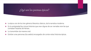 ¿Qué son los poemas épicos?
 La épica uno de los tres géneros literarios clásicos, de la narrativa moderna.
 En la antigüedad las únicas historias que eran dignas de ser narradas eran las que
contaban hazañas de héroes.
 Lo transmitían de manera oral.
 Existían unas personas (los aedos) encargados de contar estas historias épicas.
 