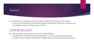 Epopeya:
 Canto épico o narrativo, escrito la mayor parte de las veces en verso largo),
o prosa, que consiste en la narración extensa de acciones dignas de memoria para
un pueblo en torno a la figura de un héroe .
CANTAR DE GESTA
 Nombre dado a la epopeya escrita en la Edad Media o
manifestación literaria extensa perteneciente a la épica que narra hazañas de
un héroe cuyas virtudes representan modelos para un pueblo durante el Medievo.
 