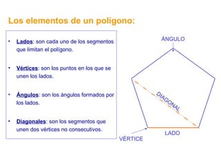 Los elementos de un polígono: Lados : son cada uno de los segmentos que limitan el polígono. Vértices : son los puntos en los que se unen los lados. Ángulos : son los ángulos formados por los lados. Diagonales : son los segmentos que unen dos vértices no consecutivos. LADO VÉRTICE ÁNGULO DIAGONAL 