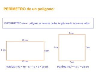 PERÍMETRO de un polígono: El PERÍMETRO de un polígono es la suma de las longitudes de todos sus lados. 7 cm 7 cm 7 cm 7 cm PERÍMETRO = 4 x 7 = 28 cm PERÍMETRO = 10 + 5 + 10 + 5 = 30 cm 10 cm 5 cm 5 cm 10 cm 