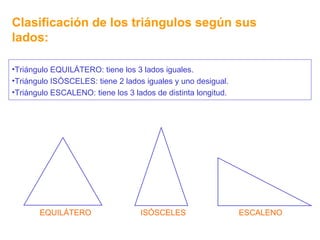 Clasificación de los triángulos según sus lados: EQUILÁTERO ISÓSCELES ESCALENO Triángulo EQUILÁTERO: tiene los 3 lados iguales. Triángulo ISÓSCELES: tiene 2 lados iguales y uno desigual. Triángulo ESCALENO: tiene los 3 lados de distinta longitud. 
