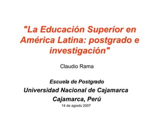 &quot;La Educación Superior en América Latina: postgrado e investigación&quot; Claudio Rama Escuela de Postgrado Universidad Nacional de Cajamarca  Cajamarca, Perú 14 de agosto 2007  