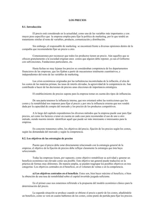 LOS PRECIOS 
8.1. Introducción 
El precio está considerado en la actualidad, como una de las variables más importantes y con mayor peso específico que la empresa emplea para fijar la política de marketing, por lo que tendrá un tratamiento similar al resto de variables, producto, comunicación y distribución. 
Sin embargo, el responsable de marketing se encontrará frente a diversas opiniones dentro de la compañía que recomendarán fijar un precio u otro. 
Comenzaremos por reconocer que todos los productos tienen un precio. Aún aquellos que se ofrecen gratuitamente a la sociedad originan unos costos que alguien debe reponer, ya sea el Gobierno con subvenciones, Fundaciones particulares, etc. 
Hasta fechas no muy lejanas los precios se consideraban competencia de los departamentos financieros de las empresas, que los fijaban a partir de mecanismos totalmente cuantitativos, e independientes del resto de las variables de marketing. 
Las crisis económicas originadas por las turbulencias incontroladas de la inflación, el alza de los costos de las materias priman, las tasas de interés elevadas, la agresividad de la competencia etc. han contribuido a hacer de las decisiones de precios unas elecciones de importancia estratégica. 
El establecimiento de precios supone para la empresa tomar en cuenta dos tipos de influencias. 
De una parta tenemos la influencia interna, que nos orientará sobre las restricciones que los costes y la rentabilidad nos imponen para fijar el precio y por otra la influencia externa que nos vendrá dada por la capacidad de compra del mercado y los precios de los productos competitivos. 
A lo largo del capítulo expondremos los diversos métodos que la empresa puede usar para fijar precios, así como los factores a tener en cuenta en cada caso para recomendar el uso de uno u otro método, siendo nuestra misión identificar aquél que puede ser más interesante o interesantes para la empresa. 
En concreto trataremos sobre, los objetivos del precio, fijación de los precios según los costos, según las demandada del mercado y según la competencia. 
8.2. Los objetivos de las estrategias de precios 
Puesto que el precio debe estar directamente relacionado con la estrategia general de la empresa, el objetivo de la fijación de precios debe reflejar claramente la estrategia que ésta haya seleccionado. 
Todas las empresas tienen, por supuesto, como objetivo rentabilizar su actividad y generar un beneficio económico tan elevado como sea posible. Este objetivo tan general puede traducirse en la práctica de formas muy diferentes. De manera amplia, se pueden reagrupar los posibles objetivos en tres categorías: Los objetivos centrados en el beneficio, en el volumen de ventas o en la competencia. 
a) Los objetivos centrados en el beneficio. Estos son, bien hacer máximo el beneficio, o bien la obtención de una tasa de rentabilidad sobre el capital invertido juzgada suficiente. 
En el primer caso nos estaremos refiriendo a la propuesta del modelo económico clásico para la determinación del precio. 
La segunda situación se produce cuando se obtiene el precio a partir de los costos, añadiéndole un beneficio, como se verá en cuanto hablemos de los costes, como punto de partida para fijar los precios.  