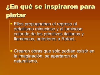 ¿En qué se inspiraron para pintar Ellos propugnaban el regreso al detallismo minucioso y al luminoso colorido de los primitivos italianos y flamencos, anteriores a Rafael. Crearon obras que sólo podían existir en la imaginación, se apartaron del naturalismo.  