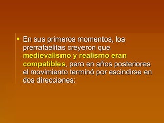 En sus primeros momentos, los prerrafaelitas creyeron que  medievalismo y realismo eran compatibles , pero en años posteriores el movimiento terminó por escindirse en dos direcciones: 