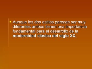 Aunque los dos estilos parecen ser muy diferentes ambos tienen una importancia fundamental para el desarrollo de la  modernidad clásica del siglo XX. 