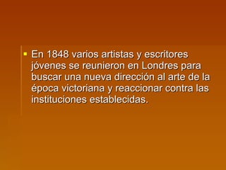 En 1848 varios artistas y escritores jóvenes se reunieron en Londres para buscar una nueva dirección al arte de la época victoriana y reaccionar contra las instituciones establecidas.  