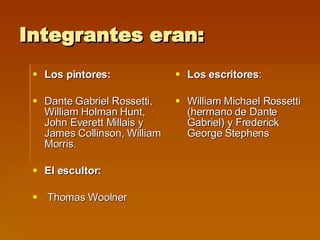 Integrantes eran: Los pintores: Dante Gabriel Rossetti, William Holman Hunt, John Everett Millais y James Collinson, William Morris. El escultor: Thomas Woolner Los escritores : William Michael Rossetti (hermano de Dante Gabriel) y Frederick George Stephens  