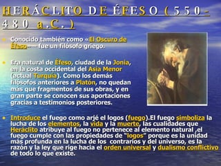 H E R Á C L I T O  D E  É F E S O  (  550 - 480  a . C .  ) Conocido también como « El Oscuro de Éfeso »— fue un filósofo griego. Era natural de  Éfeso , ciudad de la  Jonia , en la costa occidental del  Asia Menor  (actual  Turquía ). Como los demás filósofos anteriores a  Platón , no quedan más que fragmentos de sus obras, y en gran parte se conocen sus aportaciones gracias a testimonios posteriores. Introduce  el fuego como arjé el logos ( fuego ).El fuego  simboliza  la lucha de los  elementos , la  vida  y la  muerte , las cualidades que  Heráclito  atribuye al fuego no pertenece al elemento natural ,el fuego cumple con las propiedades de “ logos ” porque es la unidad más profunda en la lucha de los  contrarios y del universo, es la razón y la ley que rige hacia el  orden universal  y  dualismo conflictivo  de todo lo que existe. 